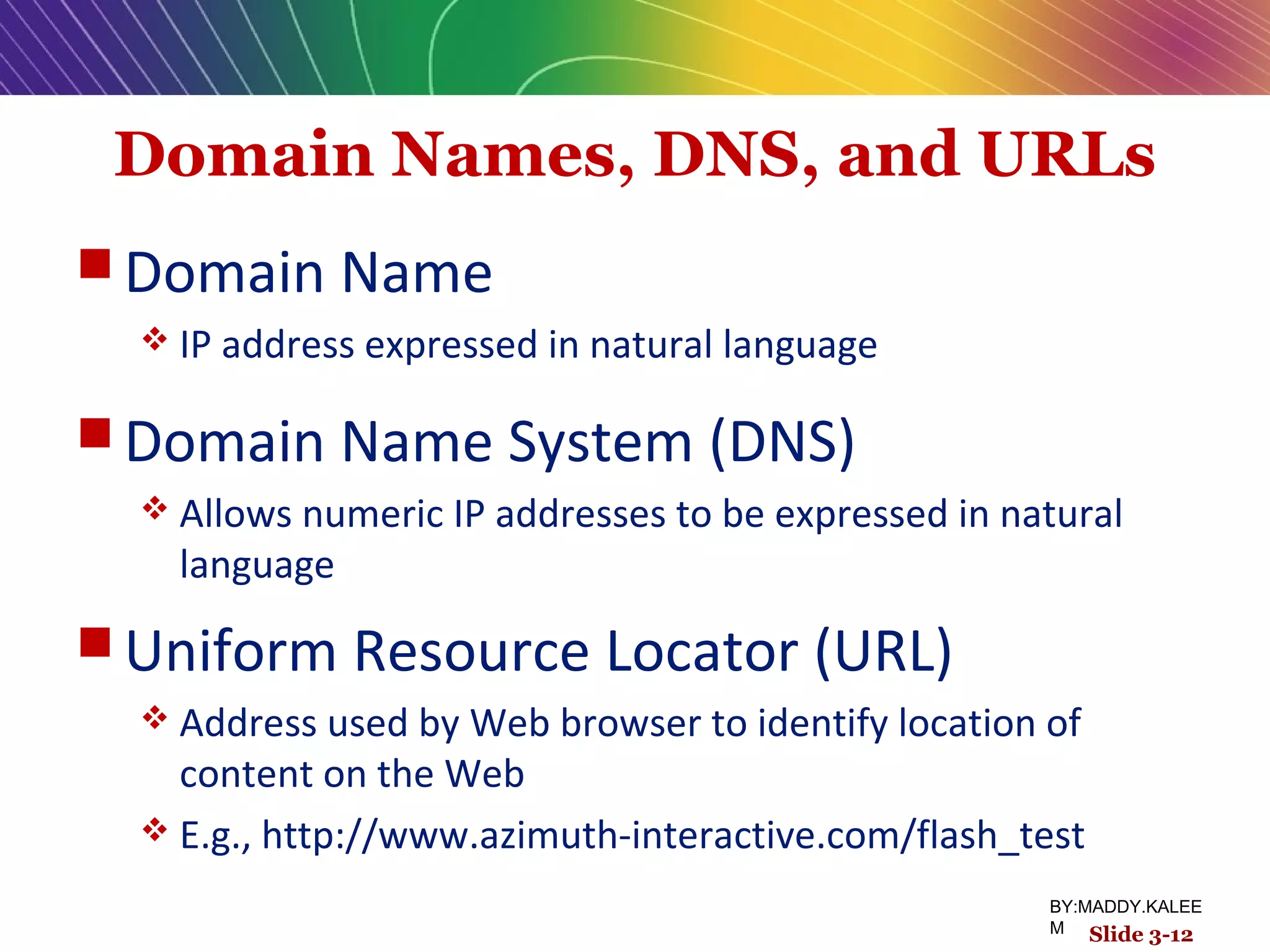 Domain Names, DNS, and URLs
 Domain Name
 IP address expressed in natural language
 Domain Name System (DNS)
 Allows numeric IP addresses to be expressed in natural
language
 Uniform Resource Locator (URL)
 Address used by Web browser to identify location of
content on the Web
 E.g., http://www.azimuth-interactive.com/flash_test
Slide 3-12
BY:MADDY.KALEE
M
 