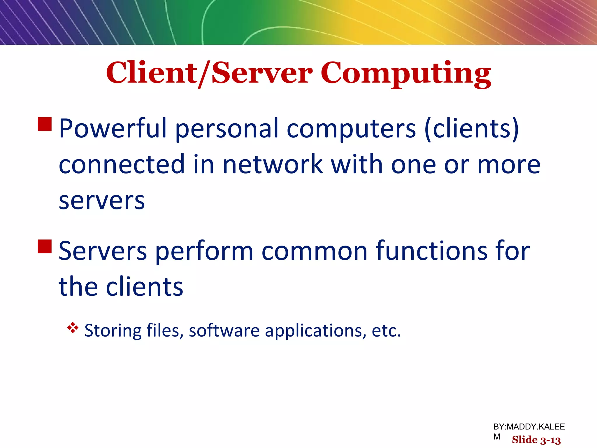 Client/Server Computing
 Powerful personal computers (clients)
connected in network with one or more
servers
 Servers perform common functions for
the clients
 Storing files, software applications, etc.
Slide 3-13
BY:MADDY.KALEE
M
 