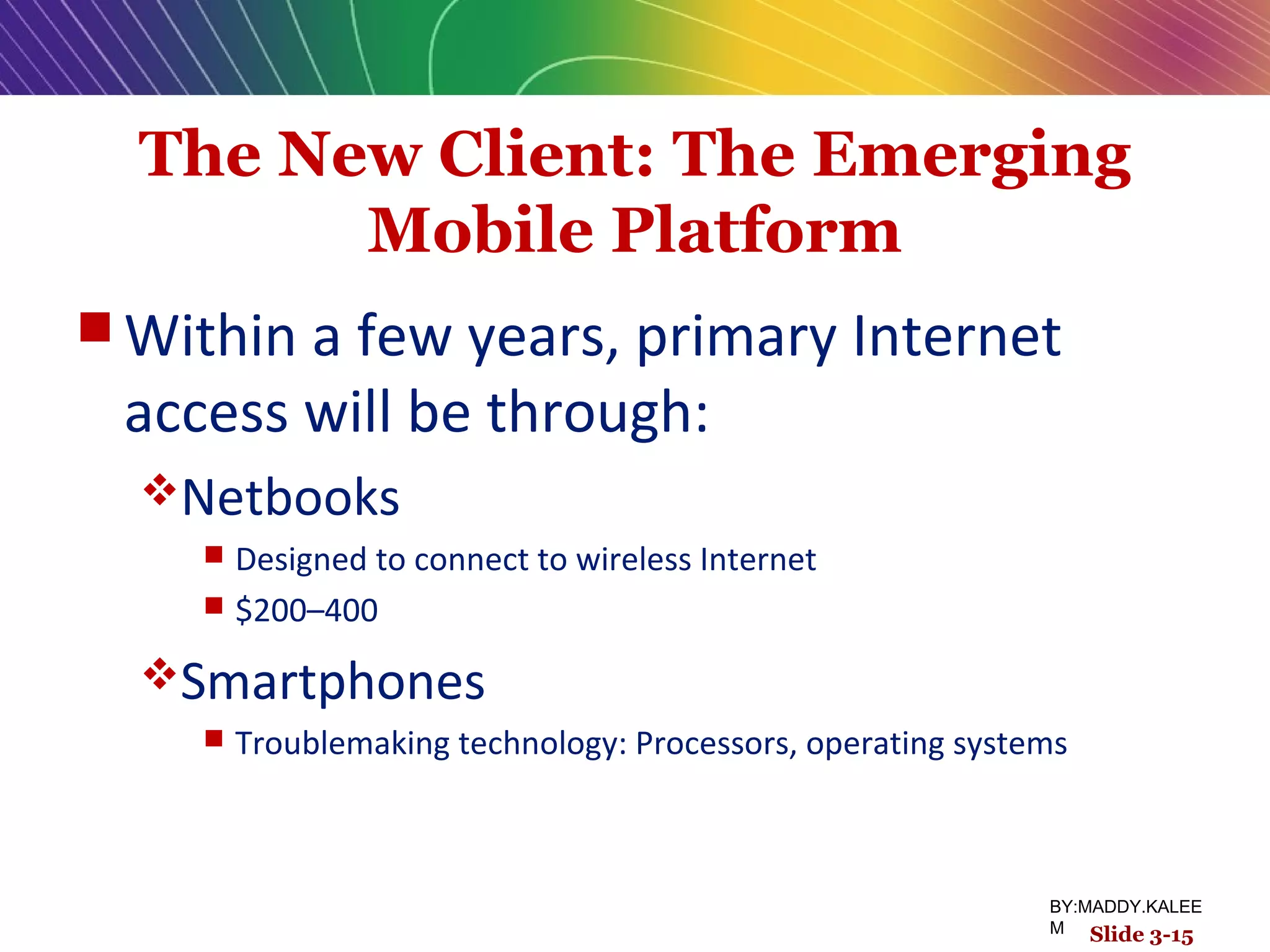 The New Client: The Emerging
Mobile Platform
 Within a few years, primary Internet
access will be through:
Netbooks
 Designed to connect to wireless Internet
 $200–400
Smartphones
 Troublemaking technology: Processors, operating systems
Slide 3-15
BY:MADDY.KALEE
M
 