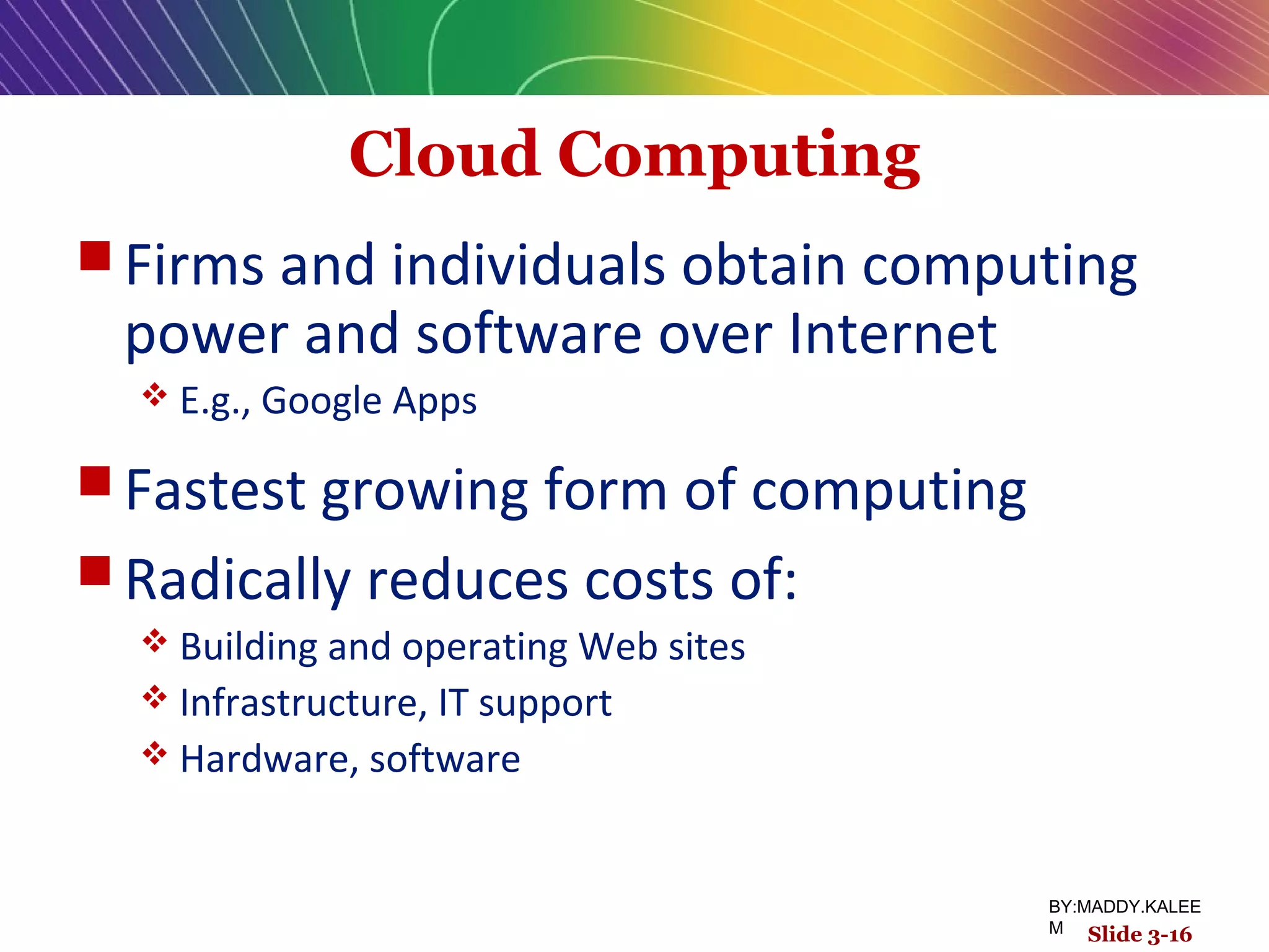 Cloud Computing
 Firms and individuals obtain computing
power and software over Internet
 E.g., Google Apps
 Fastest growing form of computing
 Radically reduces costs of:
 Building and operating Web sites
 Infrastructure, IT support
 Hardware, software
Slide 3-16
BY:MADDY.KALEE
M
 