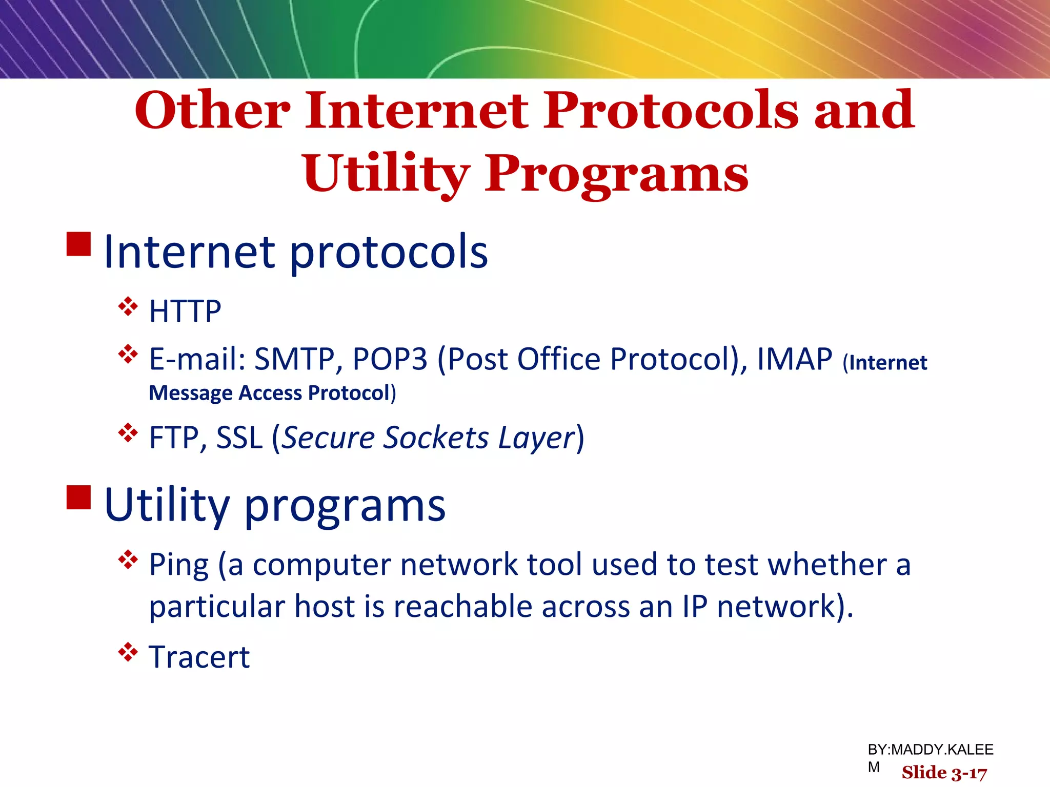 Other Internet Protocols and
Utility Programs
 Internet protocols
 HTTP
 E-mail: SMTP, POP3 (Post Office Protocol), IMAP (Internet
Message Access Protocol)
 FTP, SSL (Secure Sockets Layer)
 Utility programs
 Ping (a computer network tool used to test whether a
particular host is reachable across an IP network).
 Tracert
Slide 3-17
BY:MADDY.KALEE
M
 
