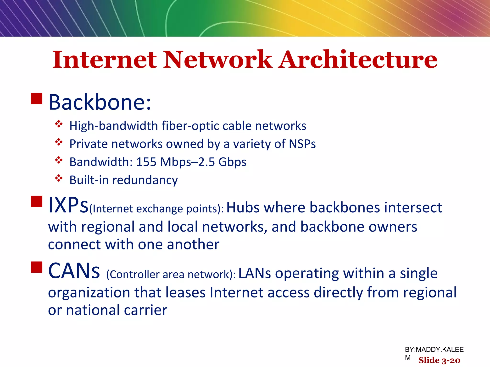 Internet Network Architecture
 Backbone:
 High-bandwidth fiber-optic cable networks
 Private networks owned by a variety of NSPs
 Bandwidth: 155 Mbps–2.5 Gbps
 Built-in redundancy
 IXPs(Internet exchange points): Hubs where backbones intersect
with regional and local networks, and backbone owners
connect with one another
 CANs (Controller area network): LANs operating within a single
organization that leases Internet access directly from regional
or national carrier
Slide 3-20
BY:MADDY.KALEE
M
 