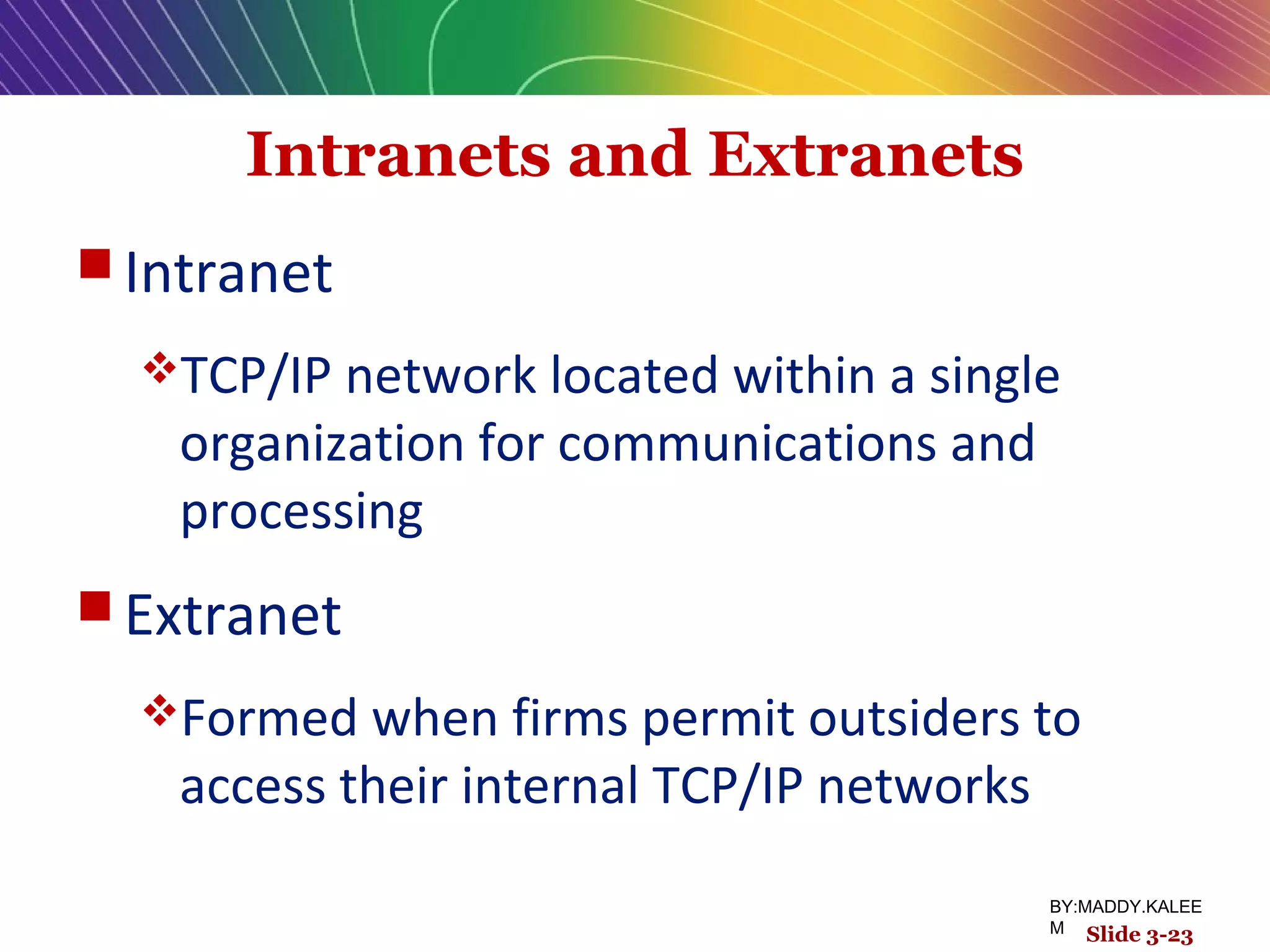 Intranets and Extranets
 Intranet
TCP/IP network located within a single
organization for communications and
processing
 Extranet
Formed when firms permit outsiders to
access their internal TCP/IP networks
Slide 3-23
BY:MADDY.KALEE
M
 
