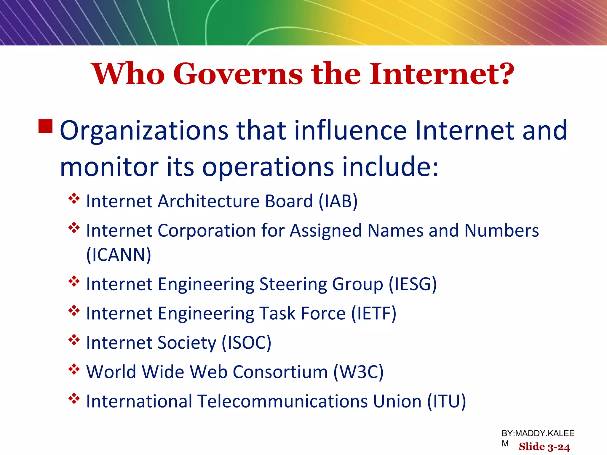 Who Governs the Internet?
 Organizations that influence Internet and
monitor its operations include:
 Internet Architecture Board (IAB)
 Internet Corporation for Assigned Names and Numbers
(ICANN)
 Internet Engineering Steering Group (IESG)
 Internet Engineering Task Force (IETF)
 Internet Society (ISOC)
 World Wide Web Consortium (W3C)
 International Telecommunications Union (ITU)
Slide 3-24
BY:MADDY.KALEE
M
 