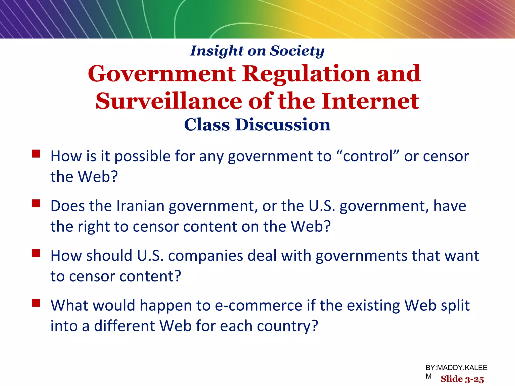Insight on Society
Government Regulation and
Surveillance of the Internet
Class Discussion
 How is it possible for any government to “control” or censor
the Web?
 Does the Iranian government, or the U.S. government, have
the right to censor content on the Web?
 How should U.S. companies deal with governments that want
to censor content?
 What would happen to e-commerce if the existing Web split
into a different Web for each country?
Slide 3-25
BY:MADDY.KALEE
M
 