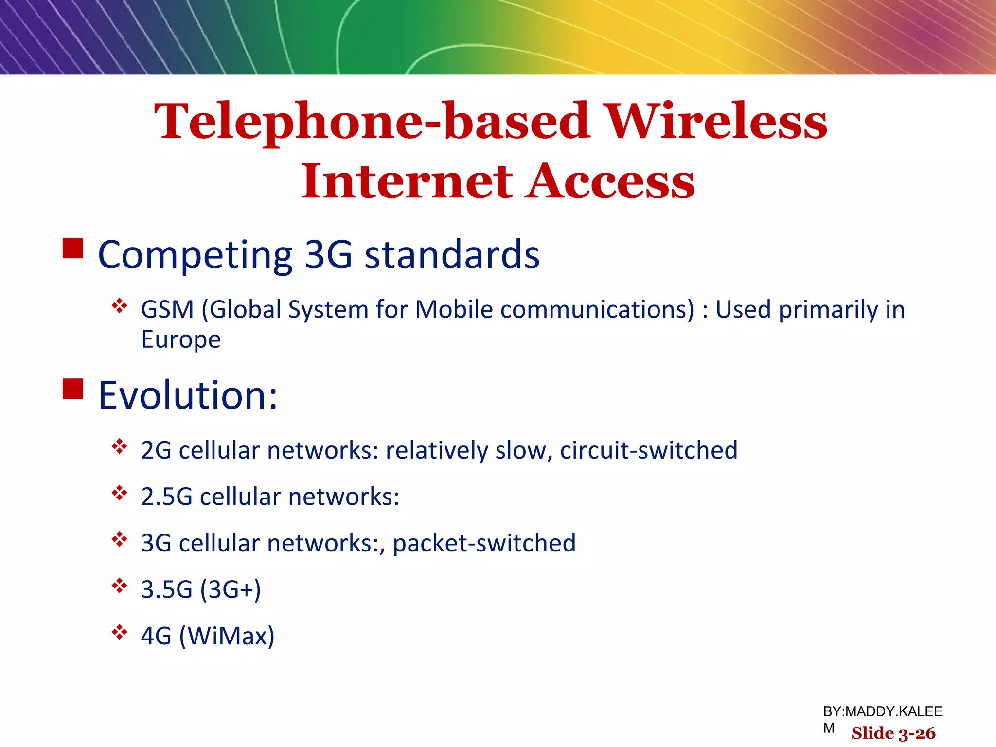 Telephone-based Wireless
Internet Access
 Competing 3G standards
 GSM (Global System for Mobile communications) : Used primarily in
Europe
 Evolution:
 2G cellular networks: relatively slow, circuit-switched
 2.5G cellular networks:
 3G cellular networks:, packet-switched
 3.5G (3G+)
 4G (WiMax)
Slide 3-26
BY:MADDY.KALEE
M
 