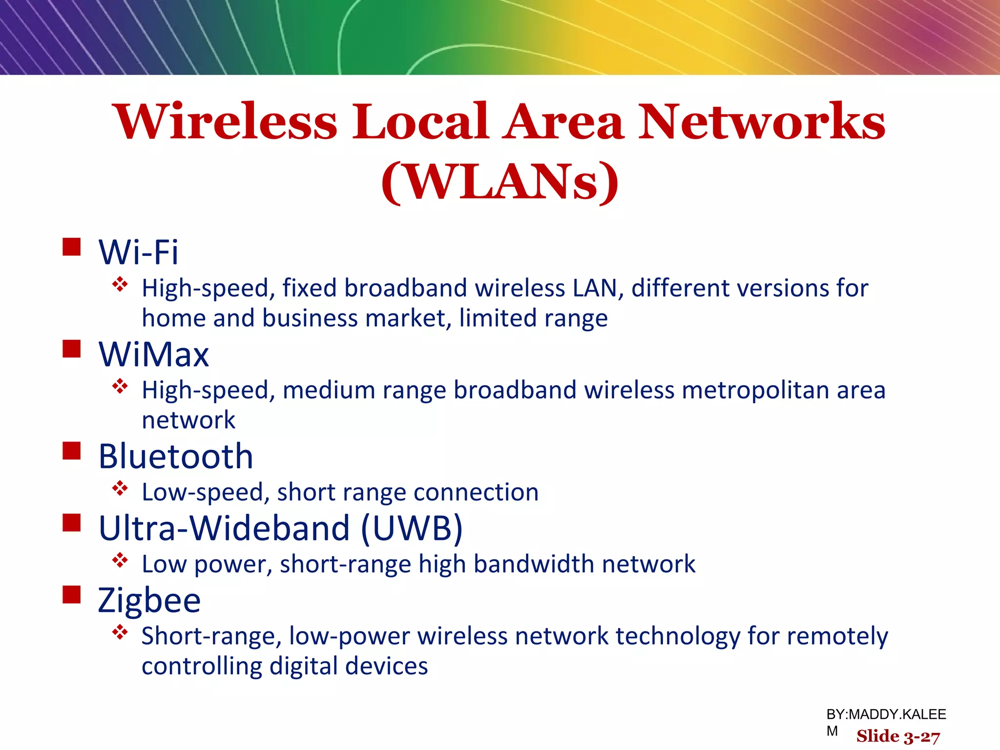 Wireless Local Area Networks
(WLANs)
 Wi-Fi
 High-speed, fixed broadband wireless LAN, different versions for
home and business market, limited range
 WiMax
 High-speed, medium range broadband wireless metropolitan area
network
 Bluetooth
 Low-speed, short range connection
 Ultra-Wideband (UWB)
 Low power, short-range high bandwidth network
 Zigbee
 Short-range, low-power wireless network technology for remotely
controlling digital devices
Slide 3-27
BY:MADDY.KALEE
M
 