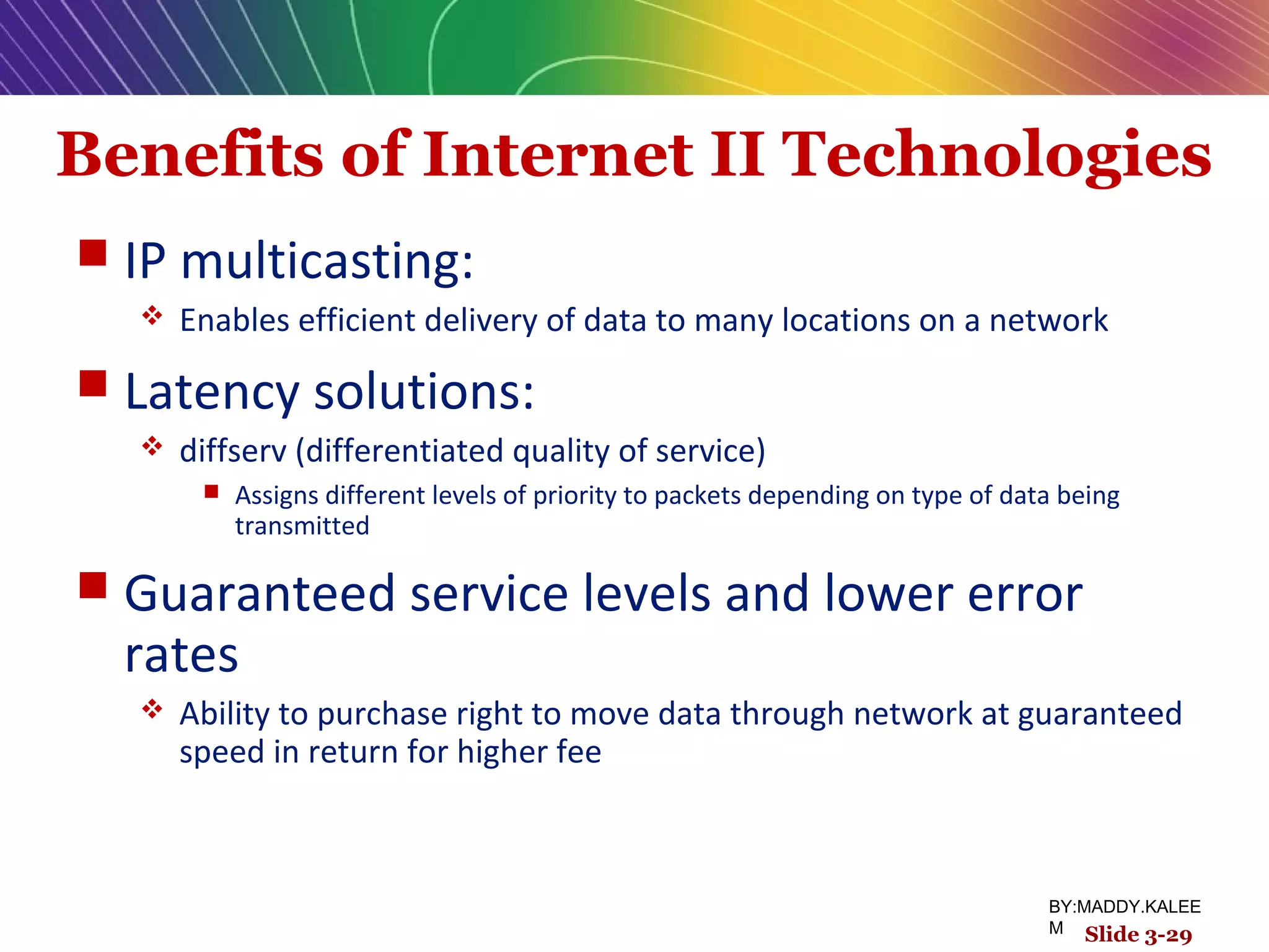 Benefits of Internet II Technologies
 IP multicasting:
 Enables efficient delivery of data to many locations on a network
 Latency solutions:
 diffserv (differentiated quality of service)
 Assigns different levels of priority to packets depending on type of data being
transmitted
 Guaranteed service levels and lower error
rates
 Ability to purchase right to move data through network at guaranteed
speed in return for higher fee
Slide 3-29
BY:MADDY.KALEE
M
 
