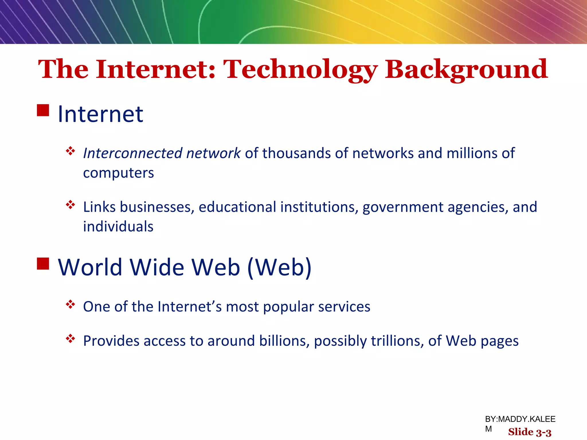 The Internet: Technology Background
 Internet
 Interconnected network of thousands of networks and millions of
computers
 Links businesses, educational institutions, government agencies, and
individuals
 World Wide Web (Web)
 One of the Internet’s most popular services
 Provides access to around billions, possibly trillions, of Web pages
Slide 3-3
BY:MADDY.KALEE
M
 
