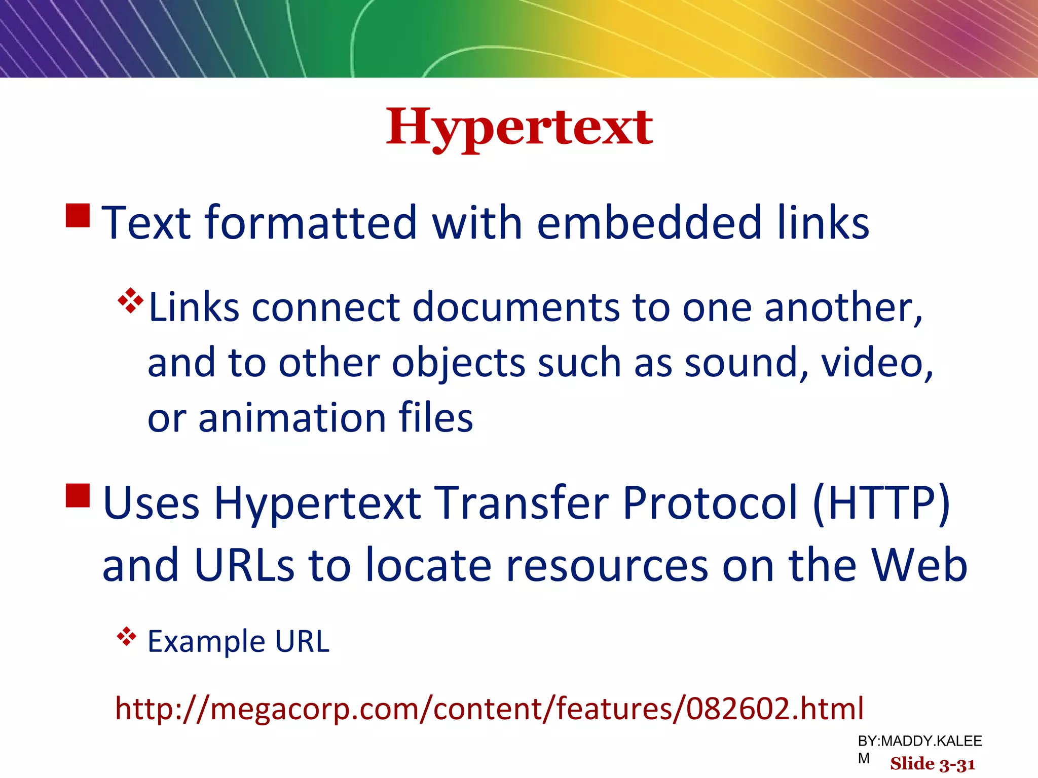 Hypertext
 Text formatted with embedded links
Links connect documents to one another,
and to other objects such as sound, video,
or animation files
 Uses Hypertext Transfer Protocol (HTTP)
and URLs to locate resources on the Web
 Example URL
http://megacorp.com/content/features/082602.html
Slide 3-31
BY:MADDY.KALEE
M
 