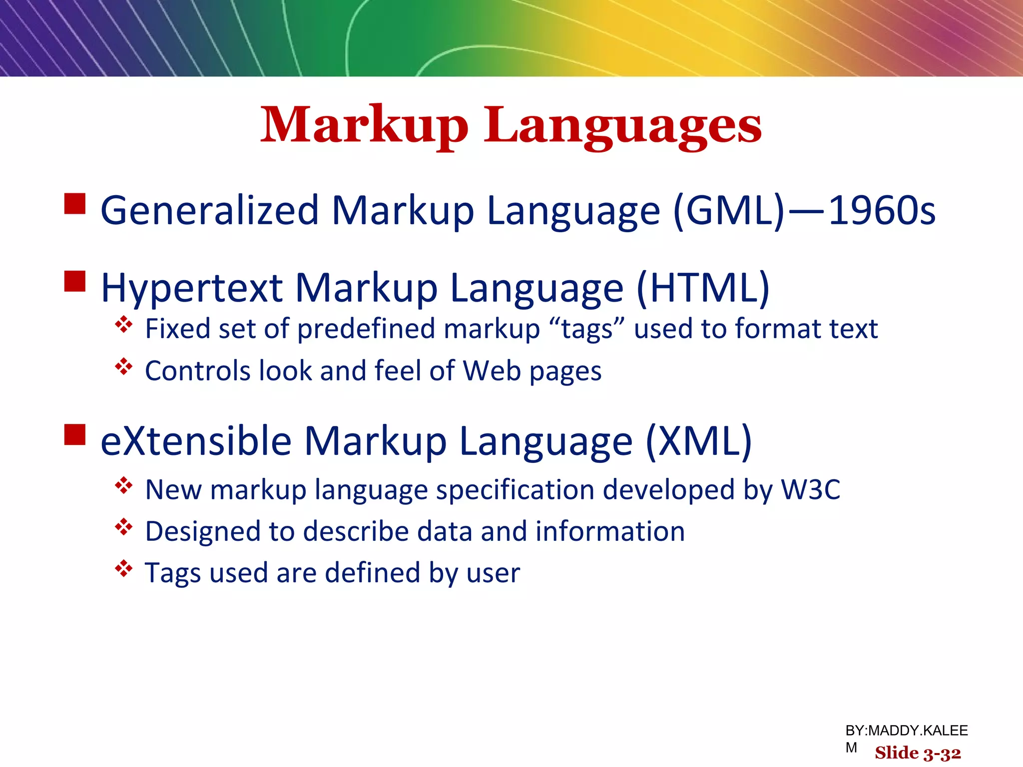 Markup Languages
 Generalized Markup Language (GML)—1960s
 Hypertext Markup Language (HTML)
 Fixed set of predefined markup “tags” used to format text
 Controls look and feel of Web pages
 eXtensible Markup Language (XML)
 New markup language specification developed by W3C
 Designed to describe data and information
 Tags used are defined by user
Slide 3-32
BY:MADDY.KALEE
M
 