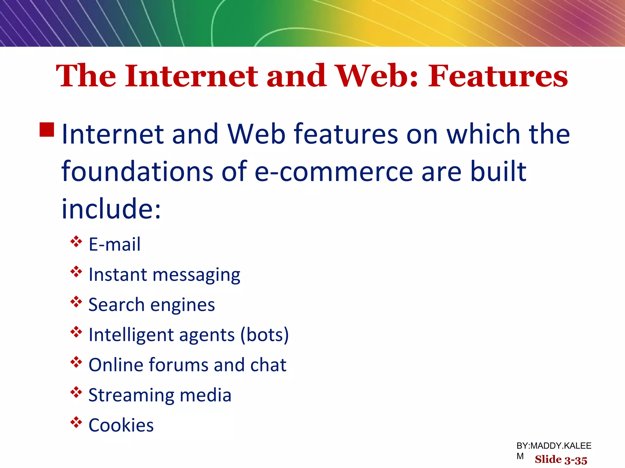 The Internet and Web: Features
 Internet and Web features on which the
foundations of e-commerce are built
include:
 E-mail
 Instant messaging
 Search engines
 Intelligent agents (bots)
 Online forums and chat
 Streaming media
 Cookies
Slide 3-35
BY:MADDY.KALEE
M
 