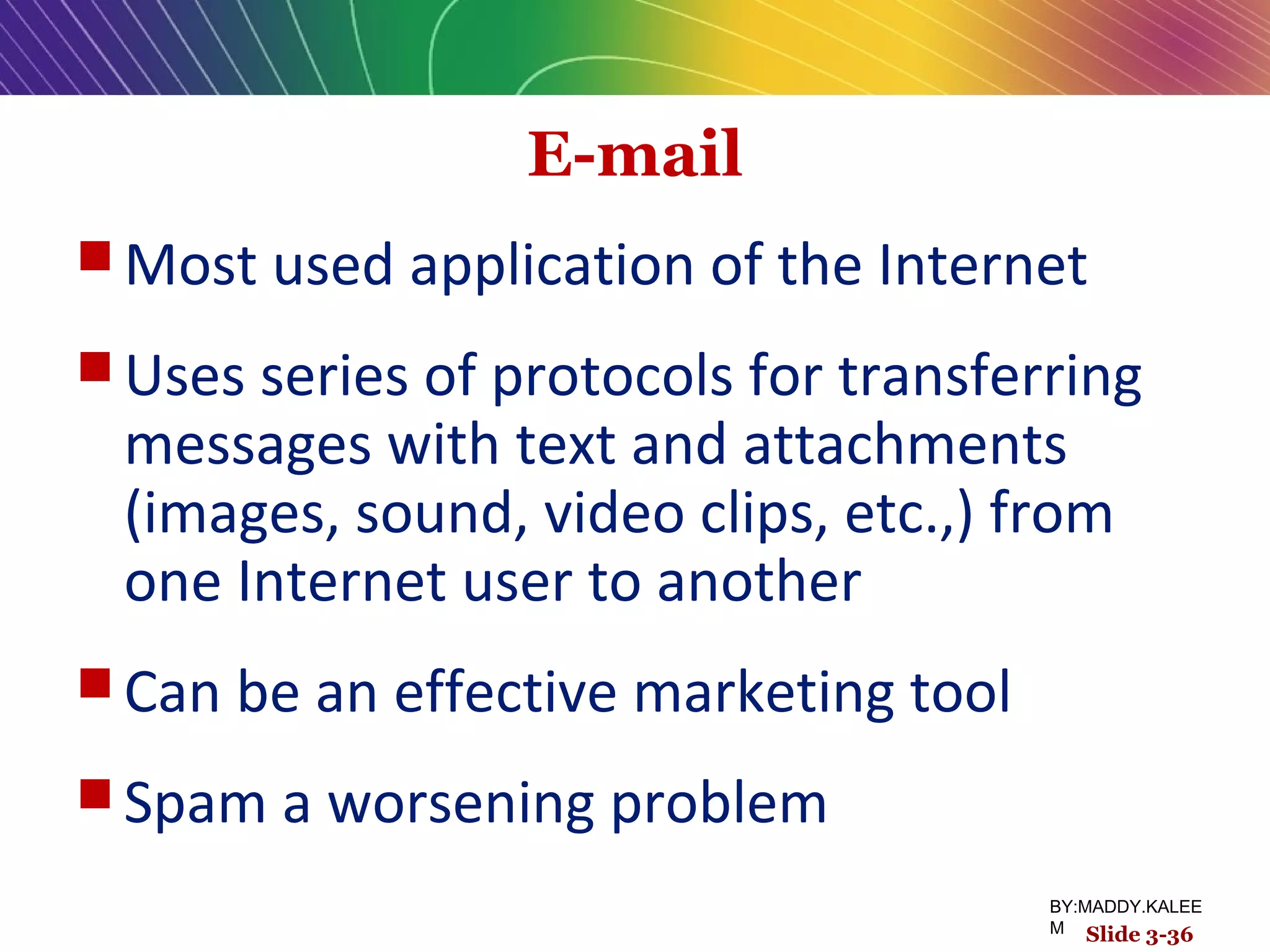 E-mail
 Most used application of the Internet
 Uses series of protocols for transferring
messages with text and attachments
(images, sound, video clips, etc.,) from
one Internet user to another
 Can be an effective marketing tool
 Spam a worsening problem
Slide 3-36
BY:MADDY.KALEE
M
 