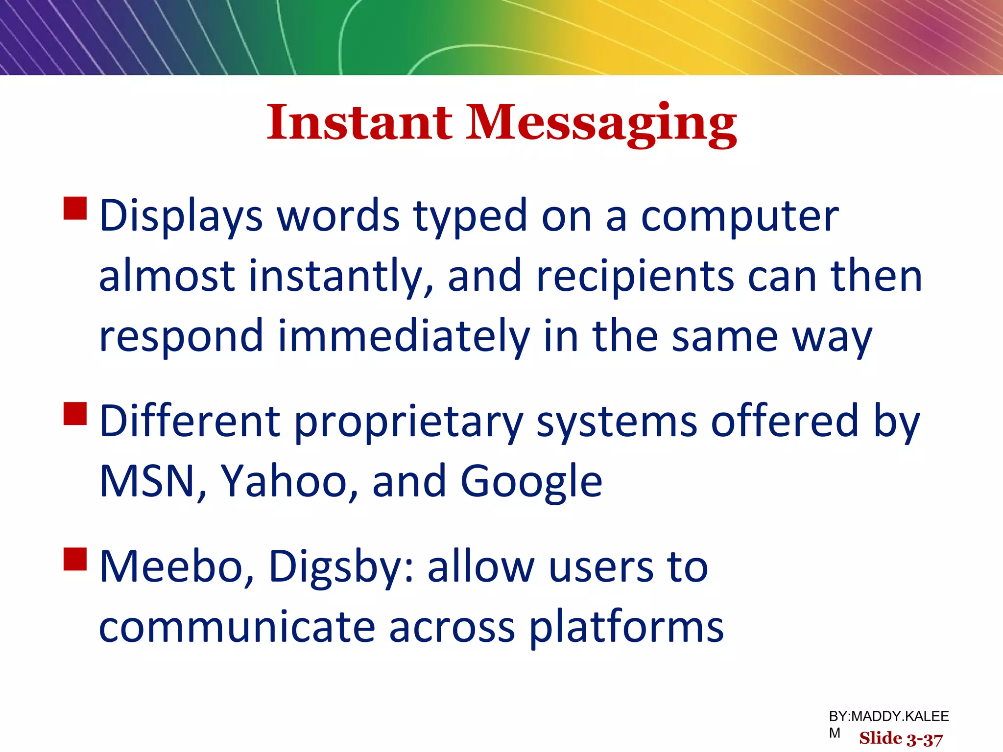 Instant Messaging
 Displays words typed on a computer
almost instantly, and recipients can then
respond immediately in the same way
 Different proprietary systems offered by
MSN, Yahoo, and Google
 Meebo, Digsby: allow users to
communicate across platforms
Slide 3-37
BY:MADDY.KALEE
M
 