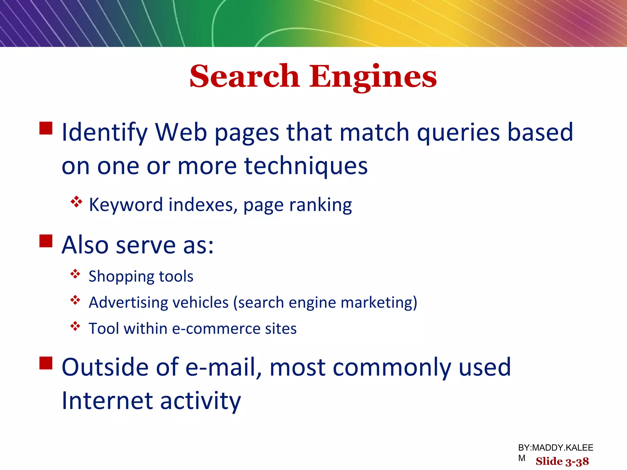 Search Engines
 Identify Web pages that match queries based
on one or more techniques
 Keyword indexes, page ranking
 Also serve as:
 Shopping tools
 Advertising vehicles (search engine marketing)
 Tool within e-commerce sites
 Outside of e-mail, most commonly used
Internet activity
Slide 3-38
BY:MADDY.KALEE
M
 