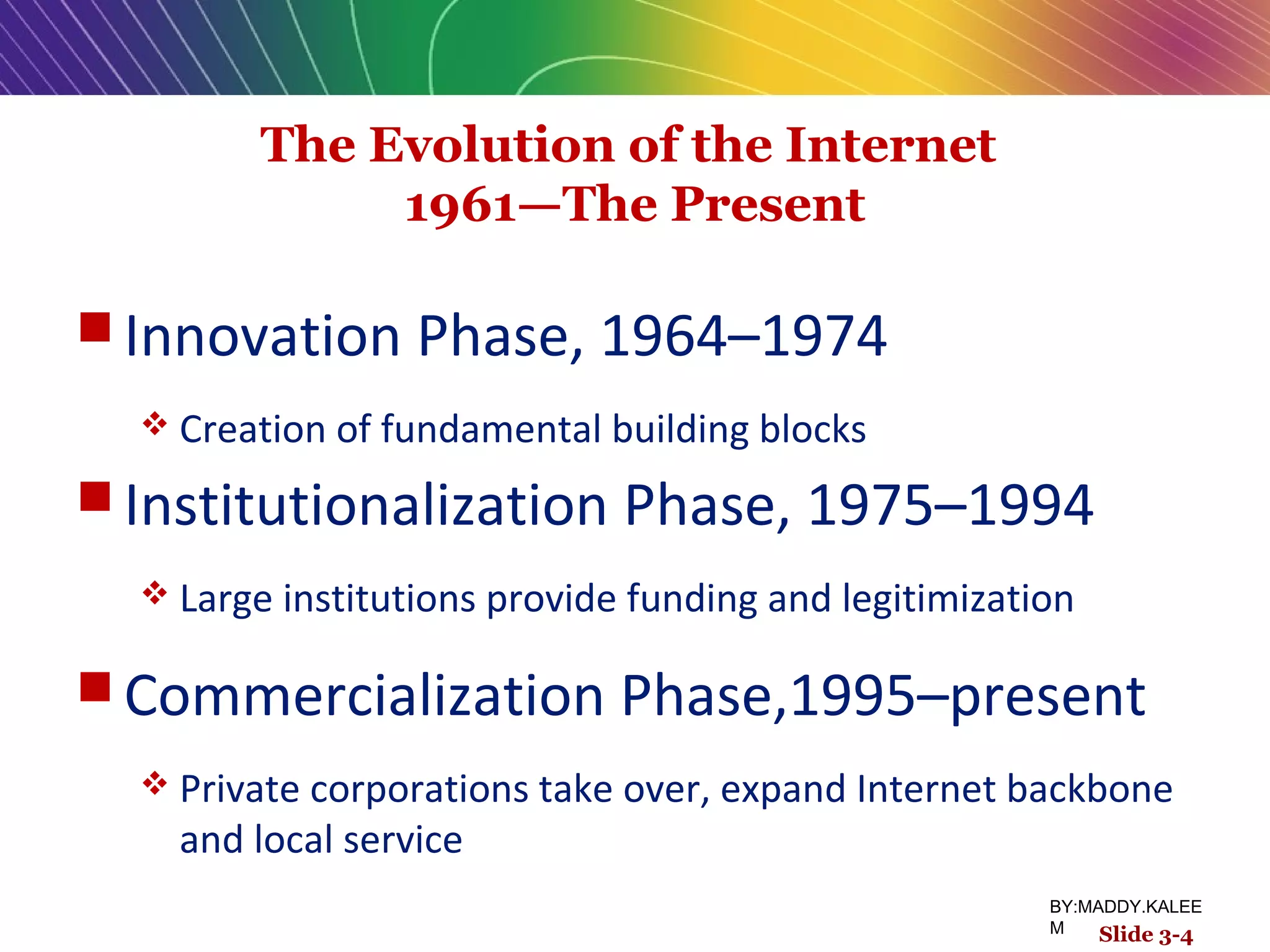 The Evolution of the Internet
1961—The Present
 Innovation Phase, 1964–1974
 Creation of fundamental building blocks
 Institutionalization Phase, 1975–1994
 Large institutions provide funding and legitimization
 Commercialization Phase,1995–present
 Private corporations take over, expand Internet backbone
and local service
Slide 3-4
BY:MADDY.KALEE
M
 