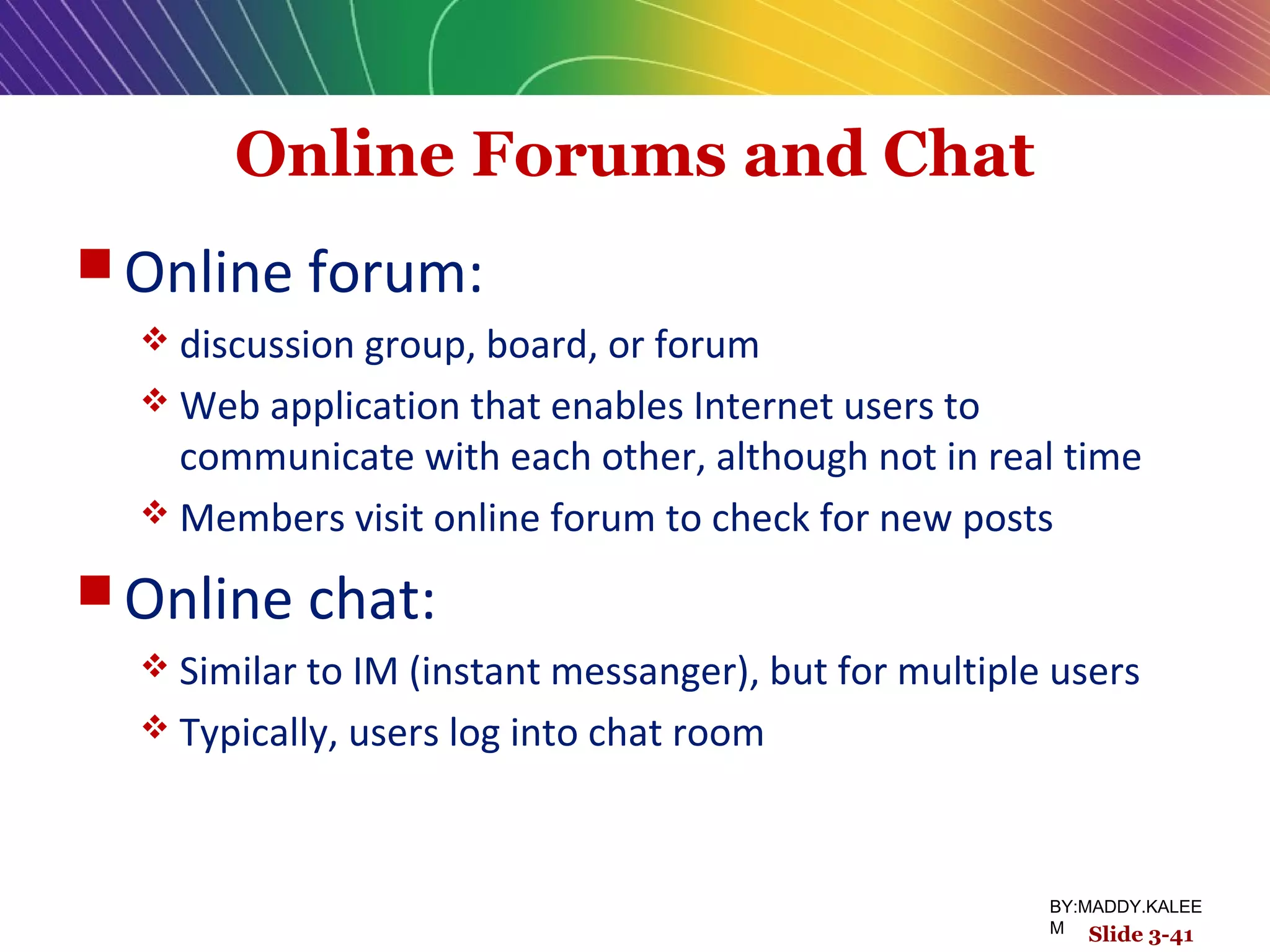 Online Forums and Chat
 Online forum:
 discussion group, board, or forum
 Web application that enables Internet users to
communicate with each other, although not in real time
 Members visit online forum to check for new posts
 Online chat:
 Similar to IM (instant messanger), but for multiple users
 Typically, users log into chat room
Slide 3-41
BY:MADDY.KALEE
M
 