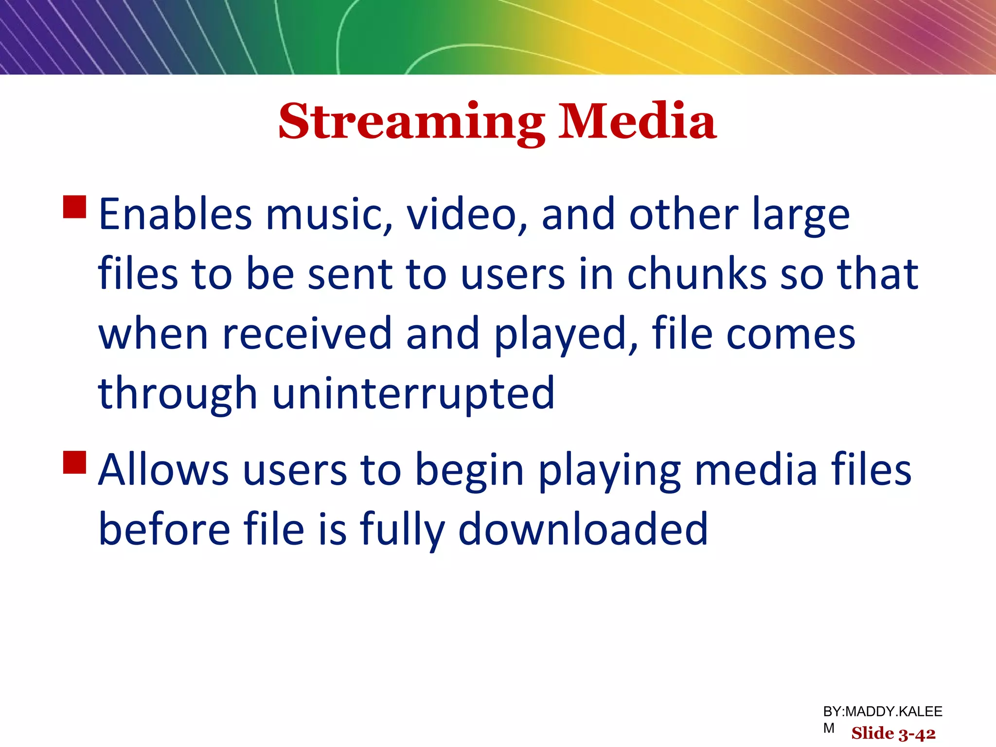 Streaming Media
 Enables music, video, and other large
files to be sent to users in chunks so that
when received and played, file comes
through uninterrupted
 Allows users to begin playing media files
before file is fully downloaded
Slide 3-42
BY:MADDY.KALEE
M
 