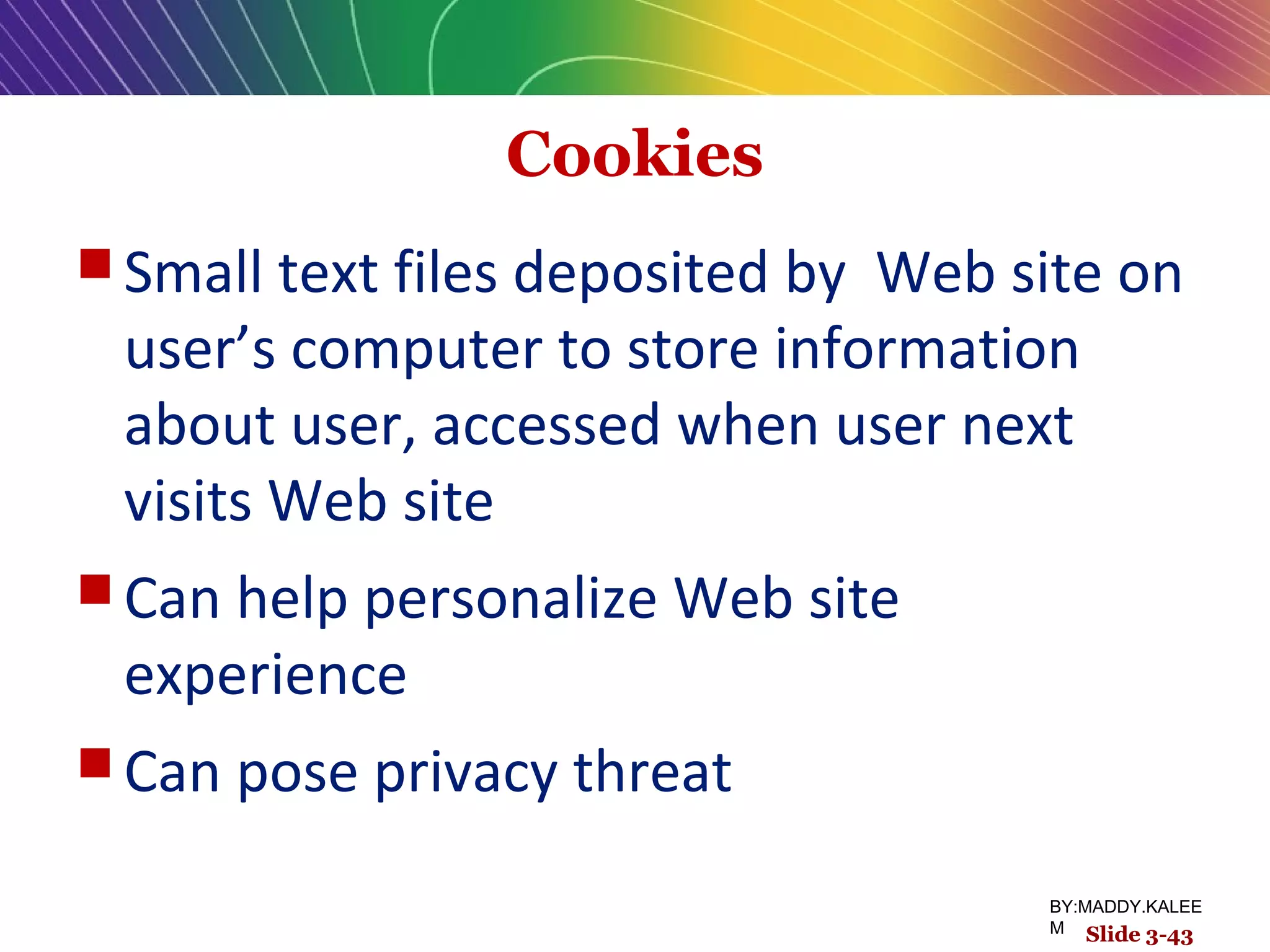Cookies
 Small text files deposited by Web site on
user’s computer to store information
about user, accessed when user next
visits Web site
 Can help personalize Web site
experience
 Can pose privacy threat
Slide 3-43
BY:MADDY.KALEE
M Slide 3-43
 