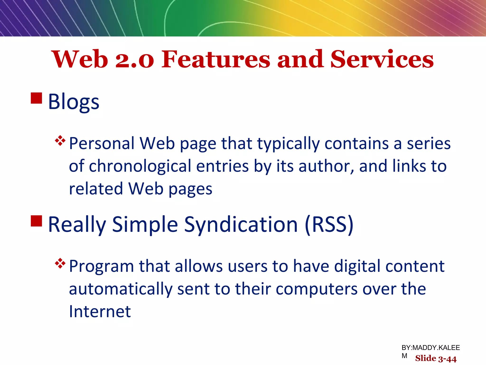 Web 2.0 Features and Services
 Blogs
Personal Web page that typically contains a series
of chronological entries by its author, and links to
related Web pages
 Really Simple Syndication (RSS)
Program that allows users to have digital content
automatically sent to their computers over the
Internet
Slide 3-44
BY:MADDY.KALEE
M
 