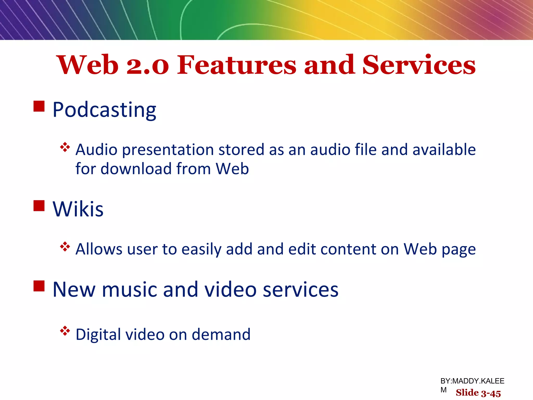 Web 2.0 Features and Services
 Podcasting
 Audio presentation stored as an audio file and available
for download from Web
 Wikis
 Allows user to easily add and edit content on Web page
 New music and video services
 Digital video on demand
Slide 3-45
BY:MADDY.KALEE
M Slide 3-45
 