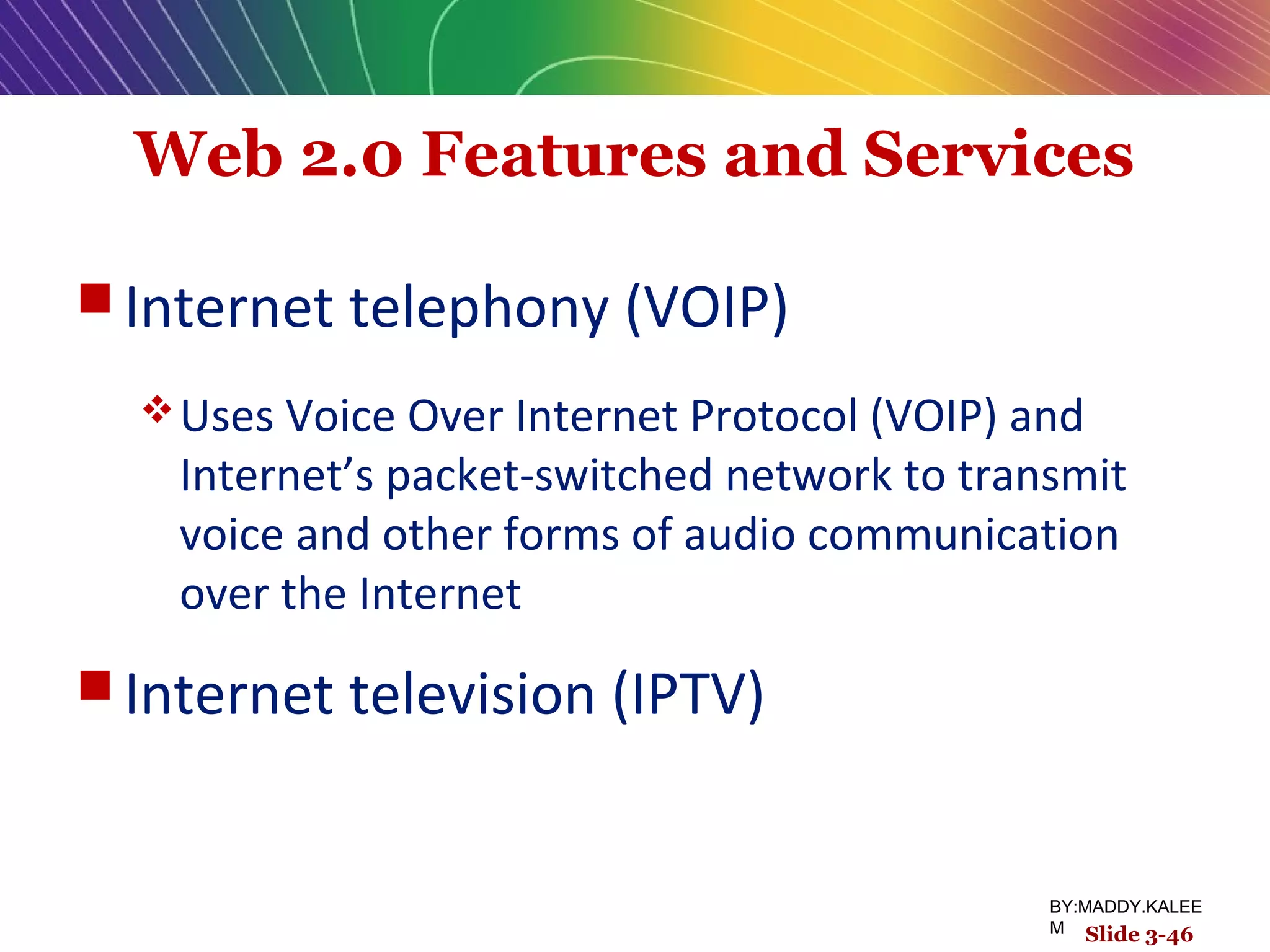 Web 2.0 Features and Services
 Internet telephony (VOIP)
Uses Voice Over Internet Protocol (VOIP) and
Internet’s packet-switched network to transmit
voice and other forms of audio communication
over the Internet
 Internet television (IPTV)
Slide 3-46
BY:MADDY.KALEE
M
 