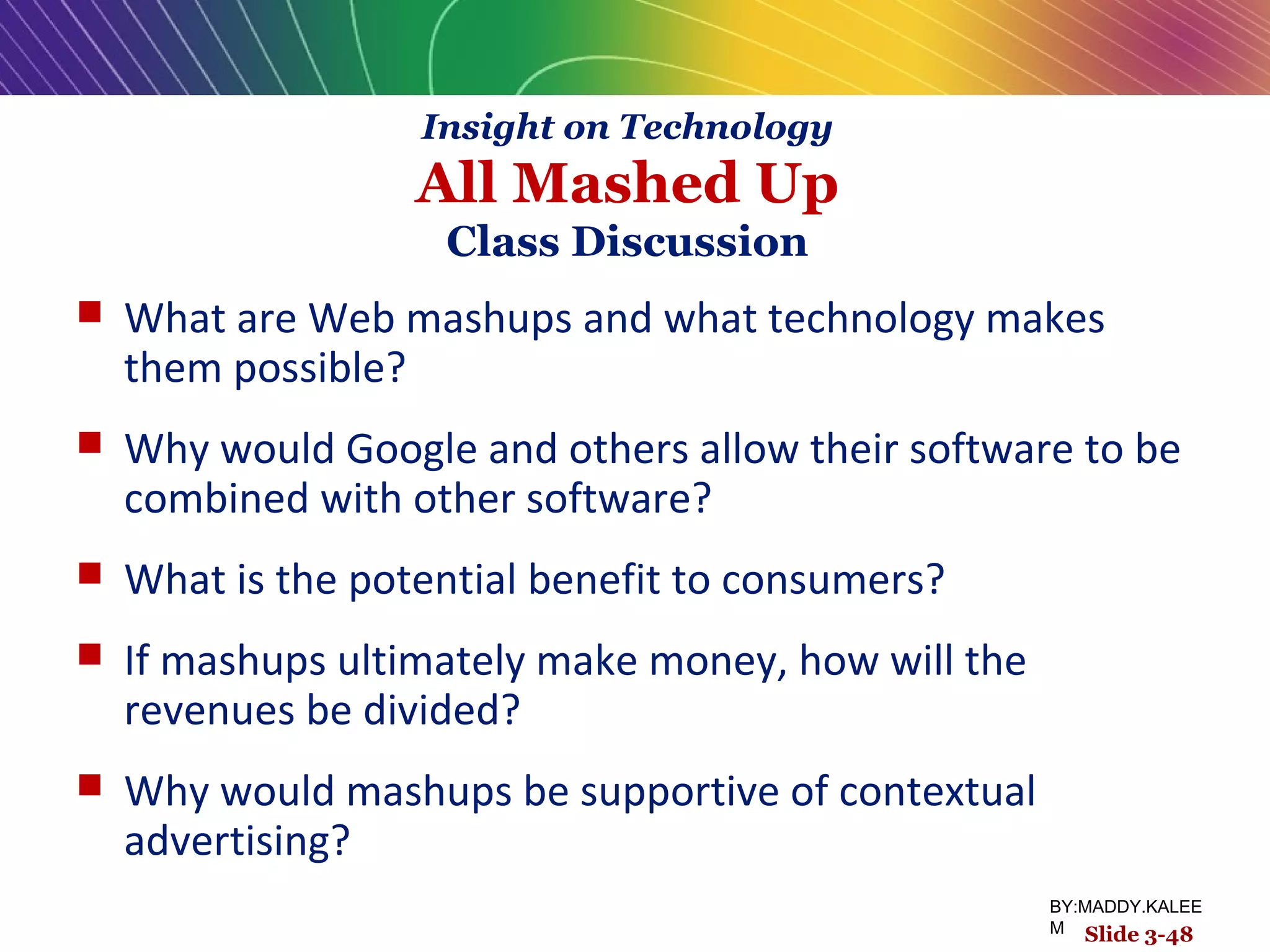 Slide 3-48
 What are Web mashups and what technology makes
them possible?
 Why would Google and others allow their software to be
combined with other software?
 What is the potential benefit to consumers?
 If mashups ultimately make money, how will the
revenues be divided?
 Why would mashups be supportive of contextual
advertising?
Insight on Technology
All Mashed Up
Class Discussion
BY:MADDY.KALEE
M
 
