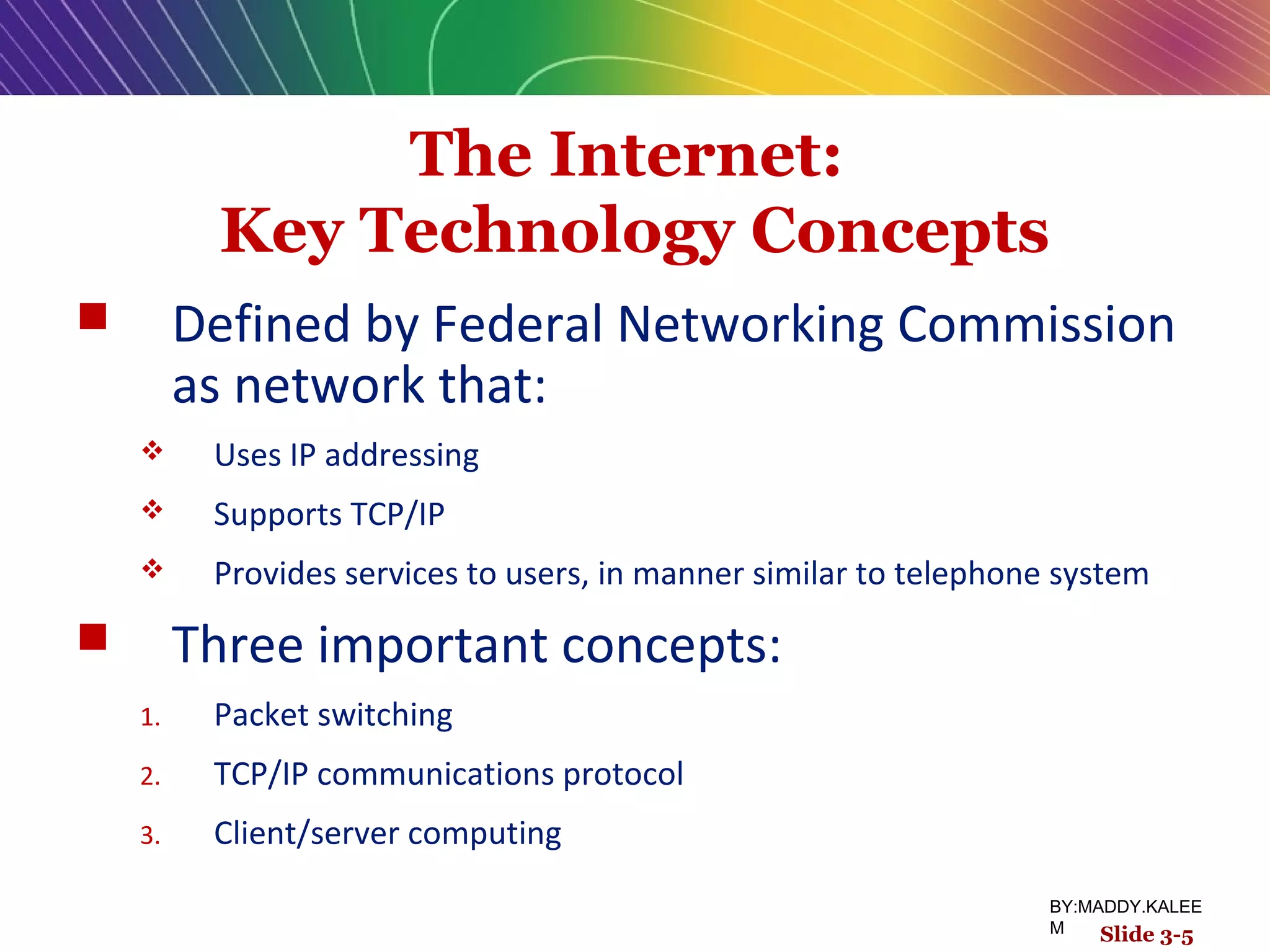 The Internet:
Key Technology Concepts
 Defined by Federal Networking Commission
as network that:
 Uses IP addressing
 Supports TCP/IP
 Provides services to users, in manner similar to telephone system
 Three important concepts:
1. Packet switching
2. TCP/IP communications protocol
3. Client/server computing
Slide 3-5
BY:MADDY.KALEE
M
 