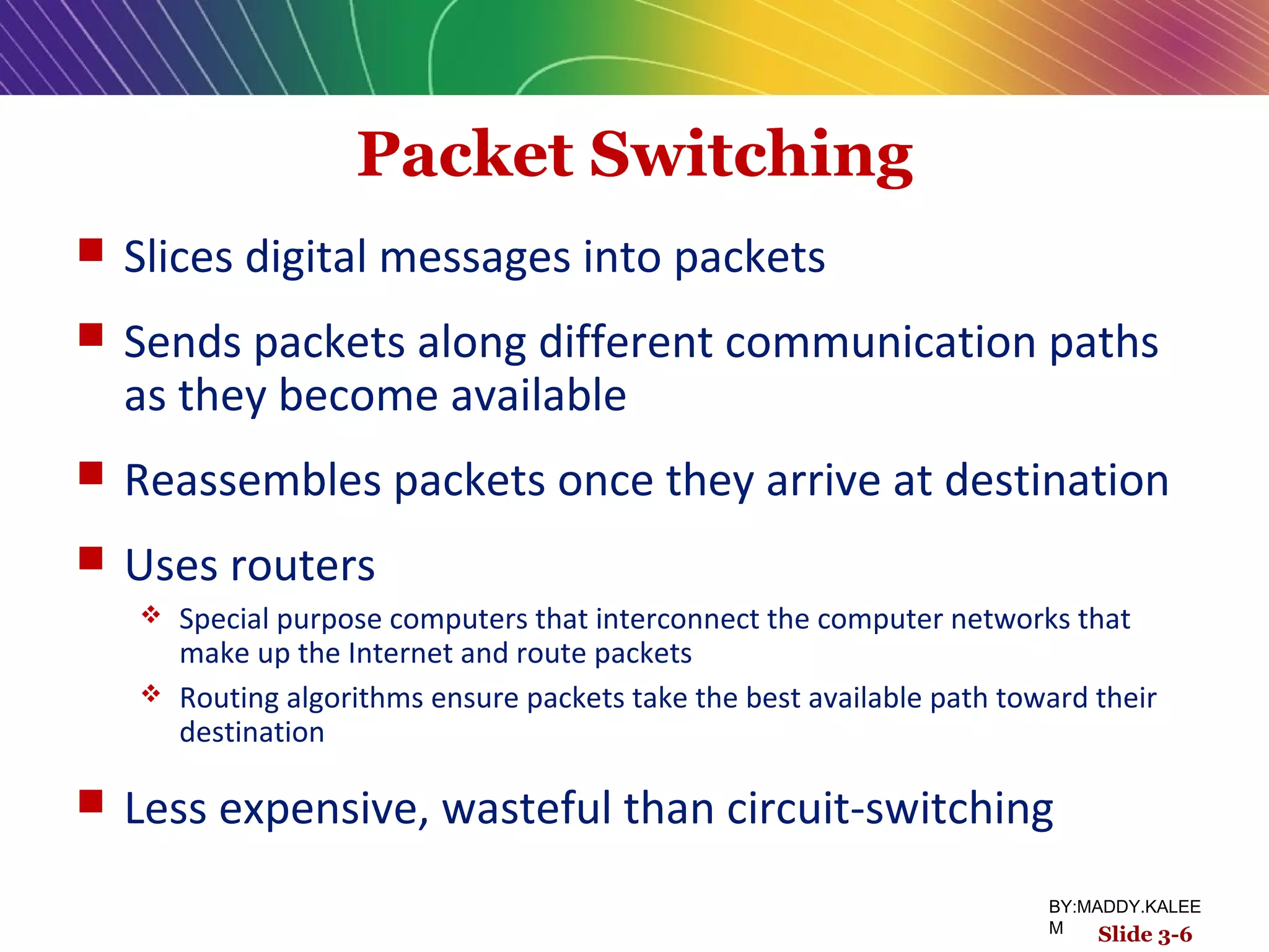 Packet Switching
 Slices digital messages into packets
 Sends packets along different communication paths
as they become available
 Reassembles packets once they arrive at destination
 Uses routers
 Special purpose computers that interconnect the computer networks that
make up the Internet and route packets
 Routing algorithms ensure packets take the best available path toward their
destination
 Less expensive, wasteful than circuit-switching
Slide 3-6
BY:MADDY.KALEE
M
 
