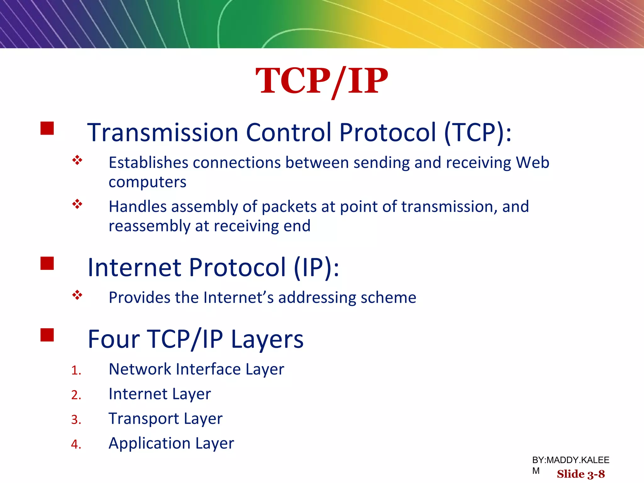 TCP/IP
 Transmission Control Protocol (TCP):
 Establishes connections between sending and receiving Web
computers
 Handles assembly of packets at point of transmission, and
reassembly at receiving end
 Internet Protocol (IP):
 Provides the Internet’s addressing scheme
 Four TCP/IP Layers
1. Network Interface Layer
2. Internet Layer
3. Transport Layer
4. Application Layer
Slide 3-8
BY:MADDY.KALEE
M
 