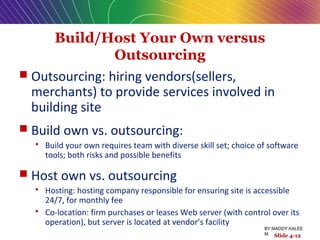 Build/Host Your Own versus
Outsourcing
 Outsourcing: hiring vendors(sellers,
merchants) to provide services involved in
building site
 Build own vs. outsourcing:
 Build your own requires team with diverse skill set; choice of software
tools; both risks and possible benefits
 Host own vs. outsourcing
 Hosting: hosting company responsible for ensuring site is accessible
24/7, for monthly fee
 Co-location: firm purchases or leases Web server (with control over its
operation), but server is located at vendor’s facility
Slide 4-12
BY:MADDY.KALEE
M
 
