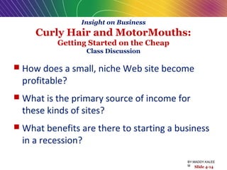 Insight on Business
Curly Hair and MotorMouths:
Getting Started on the Cheap
Class Discussion
 How does a small, niche Web site become
profitable?
 What is the primary source of income for
these kinds of sites?
 What benefits are there to starting a business
in a recession?
Slide 4-14
BY:MADDY.KALEE
M
 