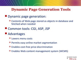 Dynamic Page Generation Tools
 Dynamic page generation:
 Contents of Web page stored as objects in database and
fetched when needed
 Common tools: CGI, ASP, JSP
 Advantages
 Lowers menu costs
 Permits easy online market segmentation
 Enables cost-free price discrimination
 Enables Web content management system (WCMS)
Slide 4-23
BY:MADDY.KALEE
M
 