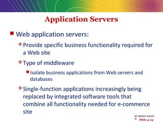 Application Servers
 Web application servers:
Provide specific business functionality required for
a Web site
Type of middleware
 Isolate business applications from Web servers and
databases
Single-function applications increasingly being
replaced by integrated software tools that
combine all functionality needed for e-commerce
site
Slide 4-24
BY:MADDY.KALEE
M
 