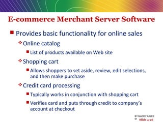 E-commerce Merchant Server Software
 Provides basic functionality for online sales
Online catalog
 List of products available on Web site
Shopping cart
 Allows shoppers to set aside, review, edit selections,
and then make purchase
Credit card processing
 Typically works in conjunction with shopping cart
 Verifies card and puts through credit to company’s
account at checkout
Slide 4-26
BY:MADDY.KALEE
M
 