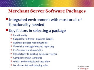 Merchant Server Software Packages
 Integrated environment with most or all of
functionality needed
 Key factors in selecting a package
 Functionality
 Support for different business models
 Business process modeling tools
 Visual site management and reporting
 Performance and scalability
 Connectivity to existing business systems
 Compliance with standards
 Global and multicultural capability
 Local sales tax and shipping rules
Slide 4-27
BY:MADDY.KALEE
M
 