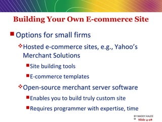 Building Your Own E-commerce Site
 Options for small firms
Hosted e-commerce sites, e.g., Yahoo’s
Merchant Solutions
Site building tools
E-commerce templates
Open-source merchant server software
Enables you to build truly custom site
Requires programmer with expertise, time
Slide 4-28
BY:MADDY.KALEE
M
 