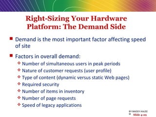 Right-Sizing Your Hardware
Platform: The Demand Side
 Demand is the most important factor affecting speed
of site
 Factors in overall demand:
 Number of simultaneous users in peak periods
 Nature of customer requests (user profile)
 Type of content (dynamic versus static Web pages)
 Required security
 Number of items in inventory
 Number of page requests
 Speed of legacy applications
Slide 4-29
BY:MADDY.KALEE
M
 