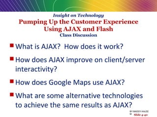 Insight on Technology
Pumping Up the Customer Experience
Using AJAX and Flash
Class Discussion
 What is AJAX? How does it work?
 How does AJAX improve on client/server
interactivity?
 How does Google Maps use AJAX?
 What are some alternative technologies
to achieve the same results as AJAX?
Slide 4-40
BY:MADDY.KALEE
M
 