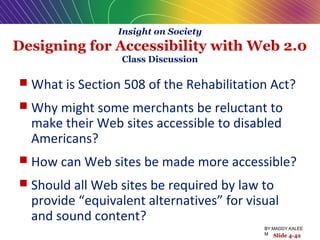 Insight on Society
Designing for Accessibility with Web 2.0
Class Discussion
 What is Section 508 of the Rehabilitation Act?
 Why might some merchants be reluctant to
make their Web sites accessible to disabled
Americans?
 How can Web sites be made more accessible?
 Should all Web sites be required by law to
provide “equivalent alternatives” for visual
and sound content?
Slide 4-42
BY:MADDY.KALEE
M
 