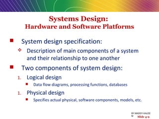 Systems Design:
Hardware and Software Platforms
 System design specification:
 Description of main components of a system
and their relationship to one another
 Two components of system design:
1. Logical design
 Data flow diagrams, processing functions, databases
1. Physical design
 Specifies actual physical, software components, models, etc.
Slide 4-9
BY:MADDY.KALEE
M
 