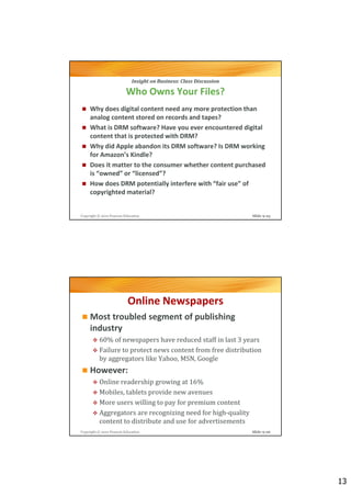 Insight on Business: Class Discussion

                          Who Owns Your Files?
     Why does digital content need any more protection than
     analog content stored on records and tapes?
     What is DRM software? Have you ever encountered digital
     content that is protected with DRM?
     Why did Apple abandon its DRM software? Is DRM working
     for Amazon’s Kindle?
     Does it matter to the consumer whether content purchased
     is “owned” or “licensed”?
     How does DRM potentially interfere with “fair use” of
     copyrighted material?


Copyright © 2012 Pearson Education                                   Slide 9-25




                           Online Newspapers
     Most troubled segment of publishing
     industry
          60% of newspapers have reduced staff in last 3 years
          Failure to protect news content from free distribution
          by aggregators like Yahoo, MSN, Google
     However:
          Online readership growing at 16%
          Mobiles, tablets provide new avenues
          More users willing to pay for premium content
          Aggregators are recognizing need for high-quality
          content to distribute and use for advertisements
Copyright © 2012 Pearson Education                                   Slide 9-26




                                                                                  13
 