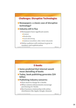 Challenges: Disruptive Technologies
     Newspapers: a classic case of disruptive
     technology?
     Industry still in flux
          Newspapers have significant assets:
                Content
                Readership
                Local advertising
                Audience (wealthier, older, better educated)
          Online audience will continue to grow in
          numbers and sophistication
Copyright © 2012 Pearson Education                             Slide 9-31




                                     E-books
     Some predicted that Internet would
     mean dwindling of books
     Today, book publishing generates $24
     billion
     Publishing industry concerns:
          How much to charge for e-books
          What content enhancements encourage
          purchasing of e-books
          Best business relationship with online
          distributors like Apple, Google, Amazon
Copyright © 2012 Pearson Education                             Slide 9-32




                                                                            16
 