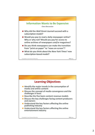 Information Wants to Be Expensive
                                     Class Discussion


     Why did the Wall Street Journal succeed with a
     subscription model?
     Would you pay to read a daily newspaper online?
     Why or why not? Would you pay for access to
     online archives of newspapers and/or magazines?
     Do you think newspapers can make the transition
     from “print on paper” to “news on-screen”?
     What do you think about the New York Times’ new
     subscription-based model?
Copyright © 2012 Pearson Education                      Slide 9-3




                           Learning Objectives
     Identify the major trends in the consumption of
     media and online content
     Discuss the concept of media convergence and the
     challenges it faces
     Describe the five basic content revenue models
     Discuss the key challenges facing content producers
     and owners
     Understand the key factors affecting the online
     publishing industry
     Understand the key factors affecting the online
     entertainment industry

Copyright © 2012 Pearson Education                      Slide 9-4




                                                                    2
 