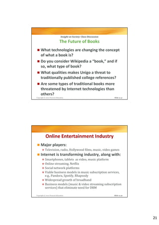 Insight on Society: Class Discussion

                             The Future of Books
     What technologies are changing the concept
     of what a book is?
     Do you consider Wikipedia a “book,” and if
     so, what type of book?
     What qualities makes Unigo a threat to
     traditionally published college references?
     Are some types of traditional books more
     threatened by Internet technologies than
     others?
Copyright © 2012 Pearson Education                                   Slide 9-41




           Online Entertainment Industry
     Major players:
          Television, radio, Hollywood films, music, video games
     Internet is transforming industry, along with:
          Smartphones, tablets as video, music platform
          Online streaming, Netflix
          Social network platforms
          Viable business models in music subscription services,
          e.g., Pandora, Spotify, Rhapsody
          Widespread growth of broadband
          Business models (music & video streaming subscription
          services) that eliminate need for DRM

Copyright © 2012 Pearson Education                                   Slide 9-42




                                                                                  21
 