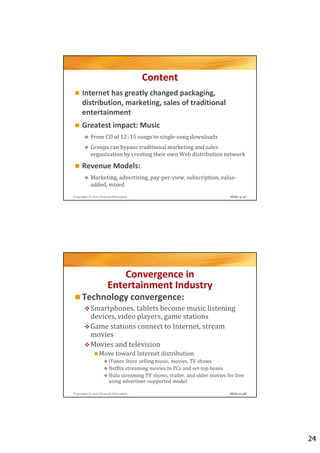 Content
     Internet has greatly changed packaging,
     distribution, marketing, sales of traditional
     entertainment
     Greatest impact: Music
          From CD of 12–15 songs to single-song downloads
          Groups can bypass traditional marketing and sales
          organization by creating their own Web distribution network

     Revenue Models:
          Marketing, advertising, pay-per-view, subscription, value-
          added, mixed
Copyright © 2012 Pearson Education                                        Slide 9-47




                         Convergence in
                     Entertainment Industry
     Technology convergence:
          Smartphones, tablets become music listening
          devices, video players, game stations
          Game stations connect to Internet, stream
          movies
          Movies and television
                Move toward Internet distribution
                      iTunes Store selling music, movies, TV shows
                      Netflix streaming movies to PCs and set-top boxes
                      Hulu streaming TV shows, trailer, and older movies for free
                      using advertiser-supported model

Copyright © 2012 Pearson Education                                        Slide 9-48




                                                                                       24
 