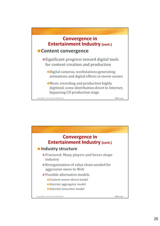 Convergence in
       Entertainment Industry (cont.)
     Content convergence
          Significant progress toward digital tools
          for content creation and production
                Digital cameras, workstations generating
                animations and digital effects in movie scenes
                Music recording and production highly
                digitized; some distribution direct to Internet,
                bypassing CD production stage
Copyright © 2012 Pearson Education                        Slide 9-49




                    Convergence in
              Entertainment Industry (cont.)
     Industry structure
          Fractured: Many players and forces shape
          industry
          Reorganization of value chain needed for
          aggressive move to Web
          Possible alternative models
                Content owner direct model
                Internet aggregator model
                Internet innovator model

Copyright © 2012 Pearson Education                        Slide 9-50




                                                                       25
 