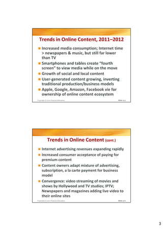 Trends in Online Content, 2011–2012
     Increased media consumption; Internet time
     > newspapers & music, but still far lower
     than TV
     Smartphones and tables create “fourth
     screen” to view media while on the move
     Growth of social and local content
     User-generated content growing, inverting
     traditional production/business models
     Apple, Google, Amazon, Facebook vie for
     ownership of online content ecosystem
Copyright © 2012 Pearson Education              Slide 9-5




            Trends in Online Content (cont.)
     Internet advertising revenues expanding rapidly
     Increased consumer acceptance of paying for
     premium content
     Content owners adapt mixture of advertising,
     subscription, a la carte payment for business
     model
     Convergence: video streaming of movies and
     shows by Hollywood and TV studios; IPTV;
     Newspapers and magazines adding live video to
     their online sites
Copyright © 2012 Pearson Education              Slide 9-6




                                                            3
 