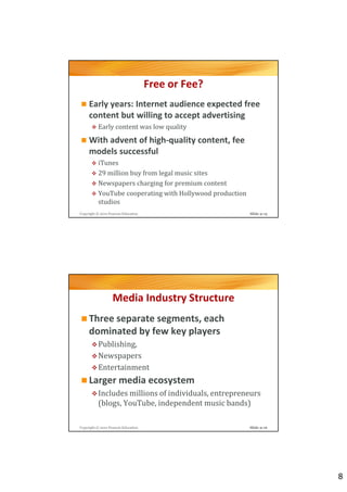 Free or Fee?
     Early years: Internet audience expected free
     content but willing to accept advertising
          Early content was low quality
     With advent of high-quality content, fee
     models successful
          iTunes
          29 million buy from legal music sites
          Newspapers charging for premium content
          YouTube cooperating with Hollywood production
          studios
Copyright © 2012 Pearson Education                        Slide 9-15




                   Media Industry Structure
     Three separate segments, each
     dominated by few key players
          Publishing,
          Newspapers
          Entertainment
     Larger media ecosystem
          Includes millions of individuals, entrepreneurs
          (blogs, YouTube, independent music bands)

Copyright © 2012 Pearson Education                        Slide 9-16




                                                                       8
 