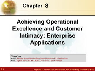 Chapter 8


        Achieving Operational
       Excellence and Customer
         Intimacy: Enterprise
             Applications

      Video Cases:
      Case 1 Sinosteel Strengthens Business Management with ERP Applications
      Case 2 Ingram Micro and H&R Block Get Close to Their Customers



8.1                             Copyright © 2013 Pearson Education, Inc. publishing as Prentice Hall
 